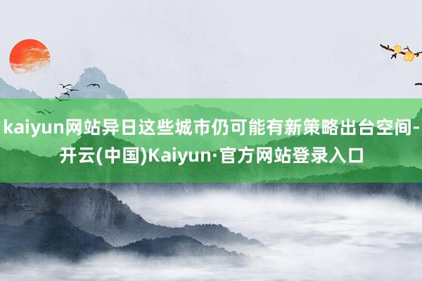 kaiyun网站异日这些城市仍可能有新策略出台空间-开云(中国)Kaiyun·官方网站登录入口