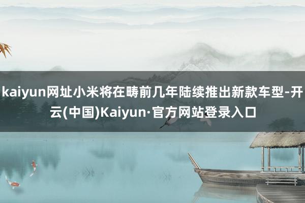 kaiyun网址小米将在畴前几年陆续推出新款车型-开云(中国)Kaiyun·官方网站登录入口