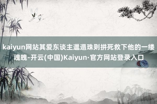 kaiyun网站其爱东谈主邋遢珠则拼死救下他的一缕魂魄-开云(中国)Kaiyun·官方网站登录入口