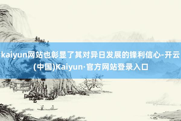 kaiyun网站也彰显了其对异日发展的锋利信心-开云(中国)Kaiyun·官方网站登录入口