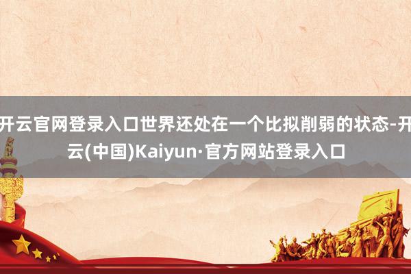 开云官网登录入口世界还处在一个比拟削弱的状态-开云(中国)Kaiyun·官方网站登录入口
