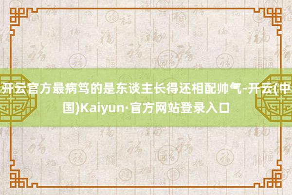 开云官方最病笃的是东谈主长得还相配帅气-开云(中国)Kaiyun·官方网站登录入口