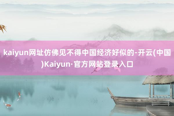 kaiyun网址仿佛见不得中国经济好似的-开云(中国)Kaiyun·官方网站登录入口
