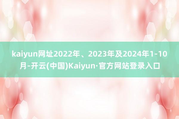 kaiyun网址2022年、2023年及2024年1-10月-开云(中国)Kaiyun·官方网站登录入口