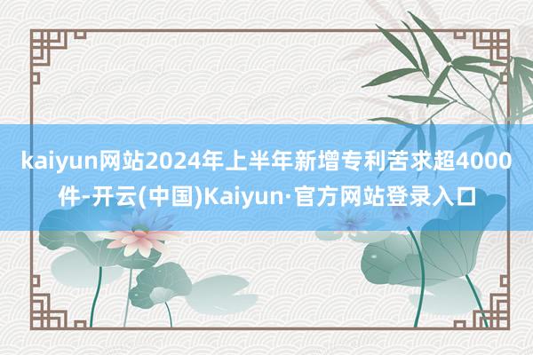 kaiyun网站2024年上半年新增专利苦求超4000件-开云(中国)Kaiyun·官方网站登录入口