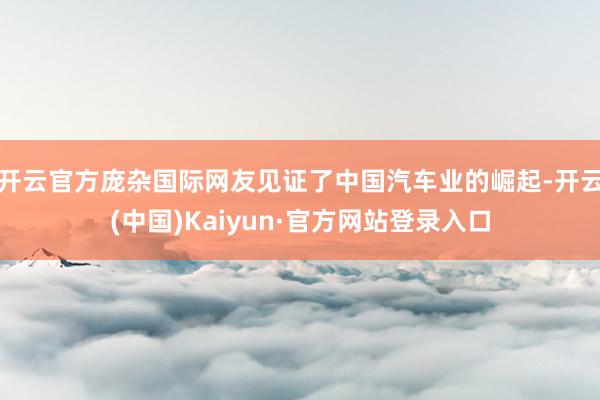 开云官方庞杂国际网友见证了中国汽车业的崛起-开云(中国)Kaiyun·官方网站登录入口