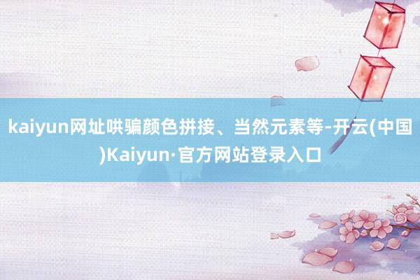 kaiyun网址哄骗颜色拼接、当然元素等-开云(中国)Kaiyun·官方网站登录入口