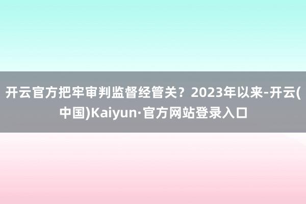 开云官方把牢审判监督经管关?2023年以来-开云(中国)Kaiyun·官方网站登录入口