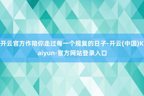 开云官方作陪你走过每一个规复的日子-开云(中国)Kaiyun·官方网站登录入口
