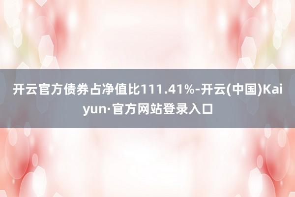 开云官方债券占净值比111.41%-开云(中国)Kaiyun·官方网站登录入口