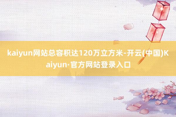 kaiyun网站总容积达120万立方米-开云(中国)Kaiyun·官方网站登录入口