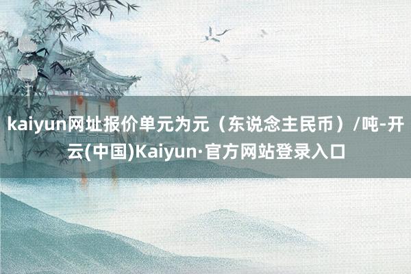 kaiyun网址报价单元为元(东说念主民币)/吨-开云(中国)Kaiyun·官方网站登录入口