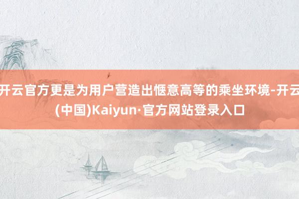开云官方更是为用户营造出惬意高等的乘坐环境-开云(中国)Kaiyun·官方网站登录入口