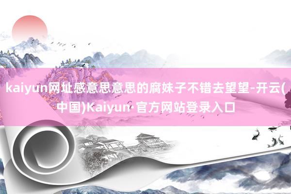 kaiyun网址感意思意思的腐妹子不错去望望-开云(中国)Kaiyun·官方网站登录入口