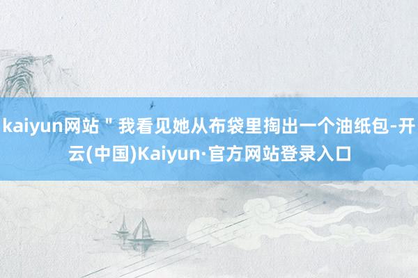 kaiyun网站"我看见她从布袋里掏出一个油纸包-开云(中国)Kaiyun·官方网站登录入口