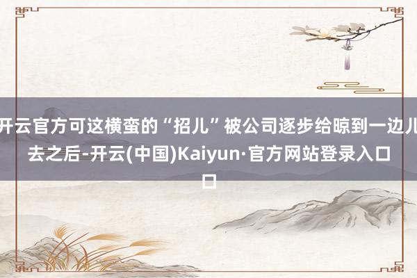 开云官方可这横蛮的“招儿”被公司逐步给晾到一边儿去之后-开云(中国)Kaiyun·官方网站登录入口