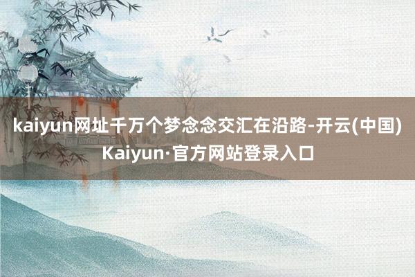 kaiyun网址千万个梦念念交汇在沿路-开云(中国)Kaiyun·官方网站登录入口