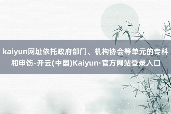 kaiyun网址依托政府部门、机构协会等单元的专科和申饬-开云(中国)Kaiyun·官方网站登录入口