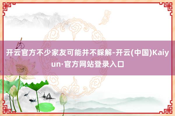 开云官方不少家友可能并不睬解-开云(中国)Kaiyun·官方网站登录入口
