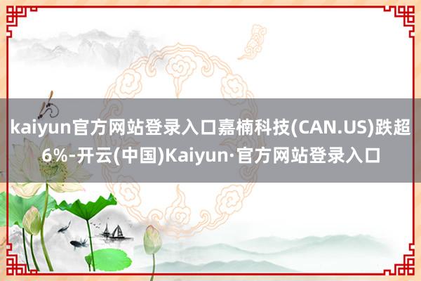kaiyun官方网站登录入口嘉楠科技(CAN.US)跌超6%-开云(中国)Kaiyun·官方网站登录入口