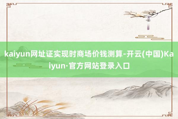 kaiyun网址证实现时商场价钱测算-开云(中国)Kaiyun·官方网站登录入口
