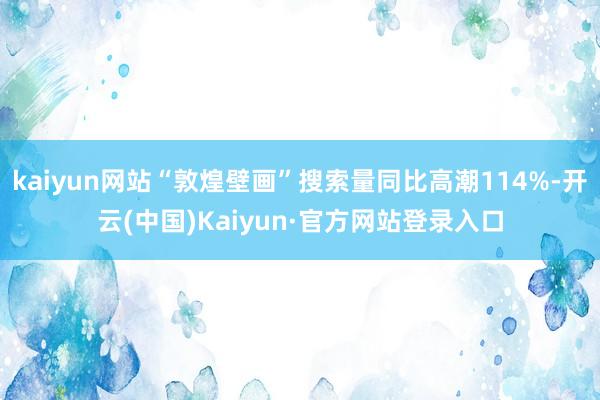 kaiyun网站“敦煌壁画”搜索量同比高潮114%-开云(中国)Kaiyun·官方网站登录入口