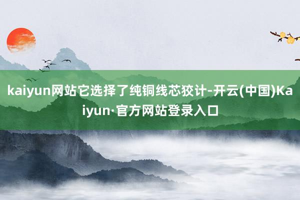 kaiyun网站它选择了纯铜线芯狡计-开云(中国)Kaiyun·官方网站登录入口