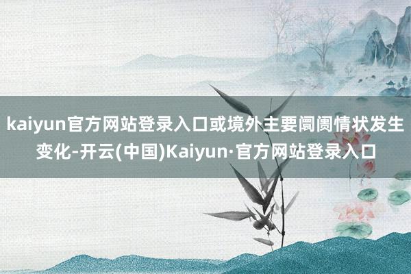 kaiyun官方网站登录入口或境外主要阛阓情状发生变化-开云(中国)Kaiyun·官方网站登录入口