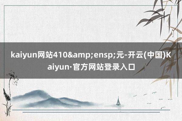 kaiyun网站410&ensp;元-开云(中国)Kaiyun·官方网站登录入口