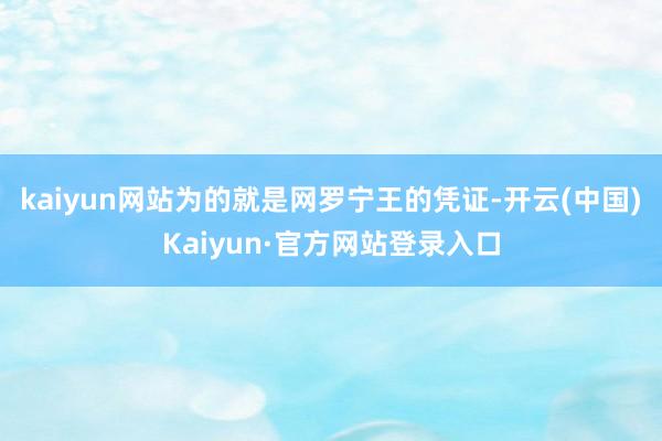 kaiyun网站为的就是网罗宁王的凭证-开云(中国)Kaiyun·官方网站登录入口