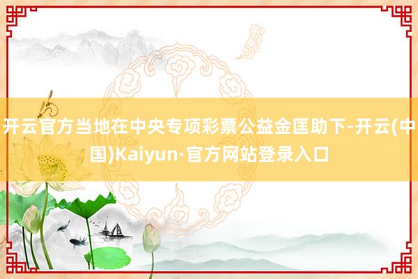 开云官方当地在中央专项彩票公益金匡助下-开云(中国)Kaiyun·官方网站登录入口