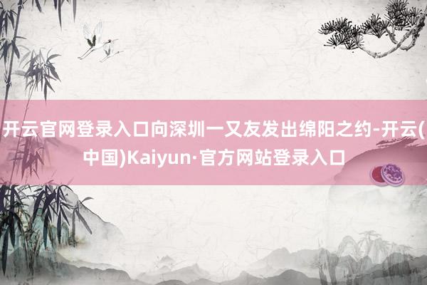 开云官网登录入口向深圳一又友发出绵阳之约-开云(中国)Kaiyun·官方网站登录入口