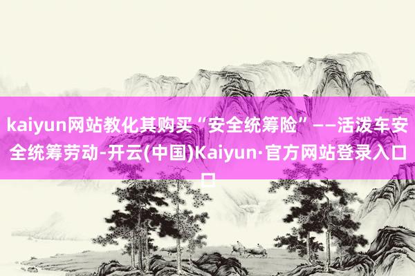 kaiyun网站教化其购买“安全统筹险”——活泼车安全统筹劳动-开云(中国)Kaiyun·官方网站登录入口