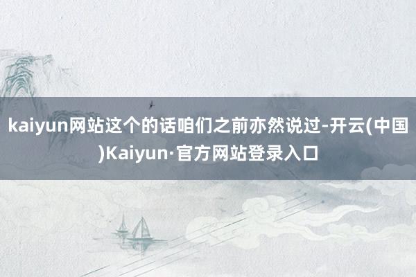 kaiyun网站这个的话咱们之前亦然说过-开云(中国)Kaiyun·官方网站登录入口