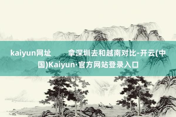 kaiyun网址        拿深圳去和越南对比-开云(中国)Kaiyun·官方网站登录入口