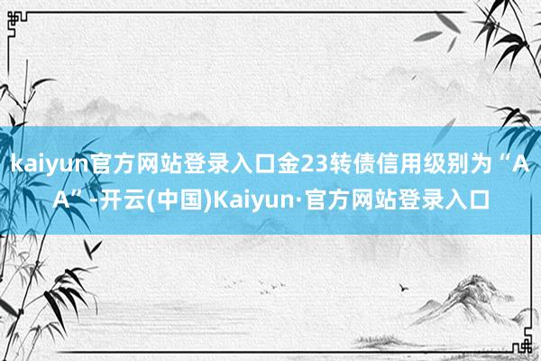 kaiyun官方网站登录入口金23转债信用级别为“AA”-开云(中国)Kaiyun·官方网站登录入口