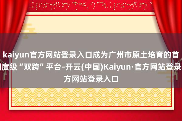 kaiyun官方网站登录入口成为广州市原土培育的首个国度级“双跨”平台-开云(中国)Kaiyun·官方网站登录入口
