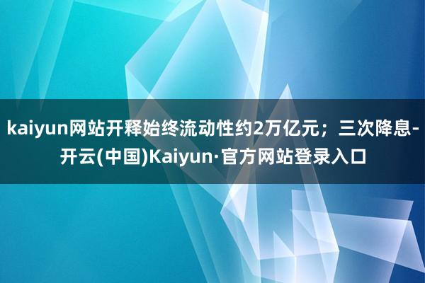 kaiyun网站开释始终流动性约2万亿元；三次降息-开云(中国)Kaiyun·官方网站登录入口