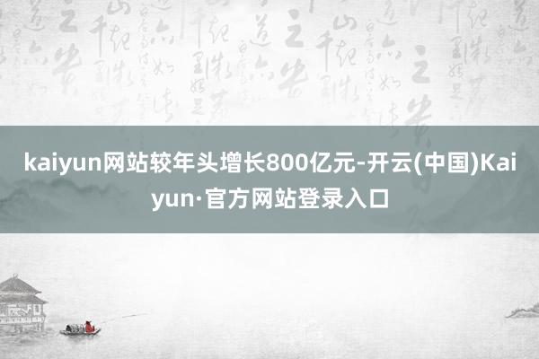 kaiyun网站较年头增长800亿元-开云(中国)Kaiyun·官方网站登录入口