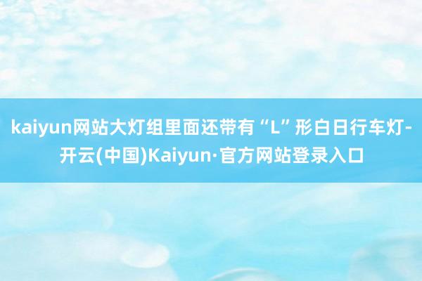 kaiyun网站大灯组里面还带有“L”形白日行车灯-开云(中国)Kaiyun·官方网站登录入口