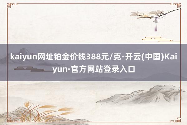 kaiyun网址铂金价钱388元/克-开云(中国)Kaiyun·官方网站登录入口