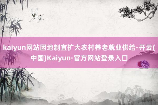 kaiyun网站因地制宜扩大农村养老就业供给-开云(中国)Kaiyun·官方网站登录入口