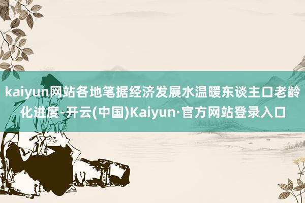 kaiyun网站各地笔据经济发展水温暖东谈主口老龄化进度-开云(中国)Kaiyun·官方网站登录入口