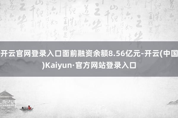 开云官网登录入口面前融资余额8.56亿元-开云(中国)Kaiyun·官方网站登录入口