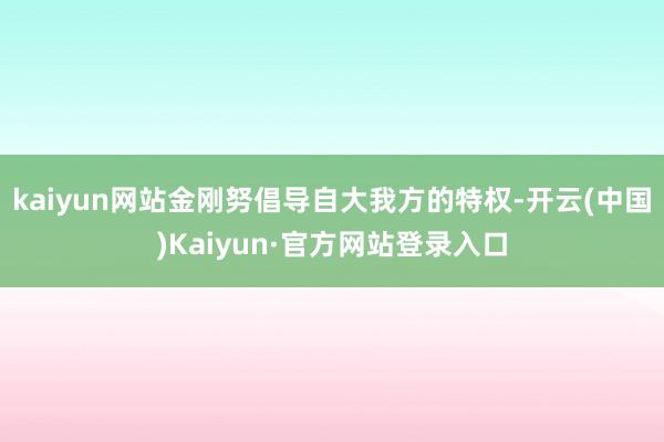 kaiyun网站金刚努倡导自大我方的特权-开云(中国)Kaiyun·官方网站登录入口