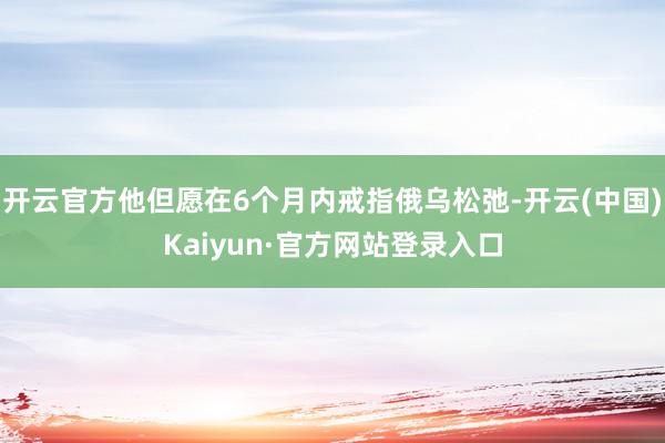 开云官方他但愿在6个月内戒指俄乌松弛-开云(中国)Kaiyun·官方网站登录入口
