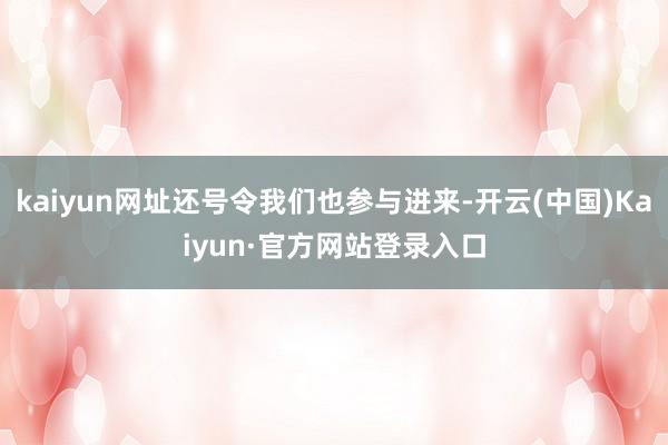kaiyun网址还号令我们也参与进来-开云(中国)Kaiyun·官方网站登录入口