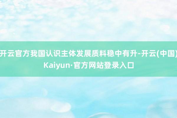 开云官方我国认识主体发展质料稳中有升-开云(中国)Kaiyun·官方网站登录入口