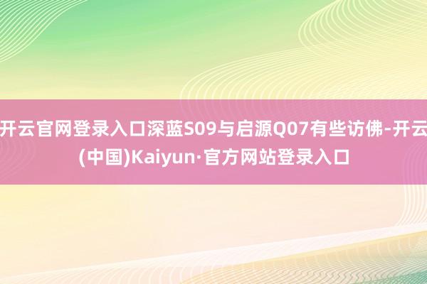 开云官网登录入口深蓝S09与启源Q07有些访佛-开云(中国)Kaiyun·官方网站登录入口
