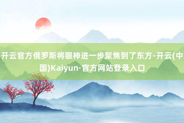 开云官方俄罗斯将眼神进一步聚焦到了东方-开云(中国)Kaiyun·官方网站登录入口